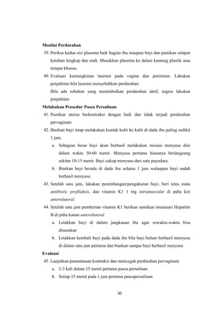 30
Menilai Perdarahan
39. Periksa kedua sisi plasenta baik bagian ibu maupun bayi dan pastikan selaput
ketuban lengkap dan utuh. Masukkan plasenta ke dalam kantung plastik atau
tempat khusus.
40. Evaluasi kemungkinan laserasi pada vagina dan perenium. Lakukan
penjahitan bila laserasi menyebabkan perdarahan.
Bila ada robekan yang menimbulkan perdarahan aktif, segera lakukan
penjahitan
Melakukan Prosedur Pasca Persalinan
41. Pastikan uterus berkontraksi dengan baik dan tidak terjadi perdarahan
pervaginam
42. Biarkan bayi tetap melakukan kontak kulit ke kulit di dada ibu paling sedikit
1 jam.
a. Sebagian besar bayi akan berhasil melakukan inisiasi menyusu dini
dalam waktu 30-60 menit. Menyusu pertama biasanya berlangsung
sekitar 10-15 menit. Bayi cukup menyusu dari satu payudara.
b. Biarkan bayi berada di dada ibu selama 1 jam walaupun bayi sudah
berhasil menyusu.
43. Setelah satu jam, lakukan penimbangan/pengukuran bayi, beri tetes mata
antibiotic profilaksis, dan vitamin K1 1 mg intramuscular di paha kiri
anterolateral.
44. Setelah satu jam pemberian vitamin K1 berikan suntikan imunisasi Hepatitis
B di paha kanan anterolateral
a. Letakkan bayi di dalam jangkauan ibu agar sewaktu-waktu bisa
disusukan
b. Letakkan kembali bayi pada dada ibu bila bayi belum berhasil menyusu
di dalam satu jam pertama dan biarkan sampai bayi berhasil menyusu
Evaluasi
45. Lanjutkan pemantauan kontraksi dan mencegah perdarahan pervaginam
a. 2-3 kali dalam 15 menit pertama pasca persalinan
b. Setiap 15 menit pada 1 jam pertama pascapersalinan
 