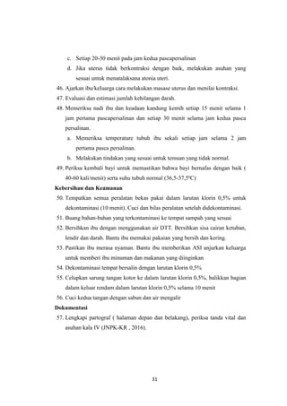 31
c. Setiap 20-30 menit pada jam kedua pascapersalinan
d. Jika uterus tidak berkontraksi dengan baik, melakukan asuhan yang
sesuai untuk menatalaksana atonia uteri.
46. Ajarkan ibu/keluarga cara melakukan masase uterus dan menilai kontraksi.
47. Evaluasi dan estimasi jumlah kehilangan darah.
48. Memeriksa nadi ibu dan keadaan kandung kemih setiap 15 menit selama 1
jam pertama pascapersalinan dan setiap 30 menit selama jam kedua pasca
persalinan.
a. Memeriksa temperature tubuh ibu sekali setiap jam selama 2 jam
pertama pasca persalinan.
b. Melakukan tindakan yang sesuai untuk temuan yang tidak normal.
49. Periksa kembali bayi untuk memastikan bahwa bayi bernafas dengan baik (
40-60 kali/menit) serta suhu tubuh normal (36,5-37,5ºC)
Kebersihan dan Keamanan
50. Tempatkan semua peralatan bekas pakai dalam larutan klorin 0,5% untuk
dekontaminasi (10 menit). Cuci dan bilas peralatan setelah didekontaminasi.
51. Buang bahan-bahan yang terkontaminasi ke tempat sampah yang sesuai
52. Bersihkan ibu dengan menggunakan air DTT. Bersihkan sisa cairan ketuban,
lendir dan darah. Bantu ibu memakai pakaian yang bersih dan kering.
53. Pastikan ibu merasa nyaman. Bantu ibu memberikan ASI anjurkan keluarga
untuk memberi ibu minuman dan makanan yang diinginkan
54. Dekontaminasi tempat bersalin dengan larutan klorin 0,5%
55. Celupkan sarung tangan kotor ke dalam larutan klorin 0,5%, balikkan bagian
dalam keluar rendam dalam larutan klorin 0,5% selama 10 menit
56. Cuci kedua tangan dengan sabun dan air mengalir
Dokumentasi
57. Lengkapi partograf ( halaman depan dan belakang), periksa tanda vital dan
asuhan kala IV (JNPK-KR , 2016).
 