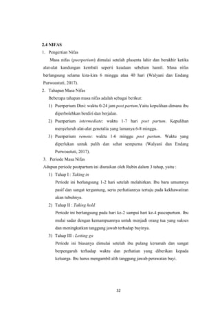 32
2.4 NIFAS
1. Pengertian Nifas
Masa nifas (puerperium) dimulai setelah plasenta lahir dan berakhir ketika
alat-alat kandungan kembali seperti keadaan sebelum hamil. Masa nifas
berlangsung selama kira-kira 6 minggu atau 40 hari (Walyani dan Endang
Purwoastuti, 2017).
2. Tahapan Masa Nifas
Beberapa tahapan masa nifas adalah sebagai berikut:
1) Puerperium Dini: waktu 0-24 jam post partum.Yaitu kepulihan dimana ibu
diperbolehkan berdiri dan berjalan.
2) Puerperium intermediate: waktu 1-7 hari post partum. Kepulihan
menyeluruh alat-alat genetalia yang lamanya 6-8 minggu.
3) Puerperium remote: waktu 1-6 minggu post partum. Waktu yang
diperlukan untuk pulih dan sehat sempurna (Walyani dan Endang
Purwoastuti, 2017).
3. Periode Masa Nifas
Adapun periode postpartum ini diuraikan oleh Rubin dalam 3 tahap, yaitu :
1) Tahap I : Taking in
Periode ini berlangsung 1-2 hari setelah melahirkan. Ibu baru umumnya
pasif dan sangat tergantung, serta perhatiannya tertuju pada kekhawatiran
akan tubuhnya.
2) Tahap II : Taking hold
Periode ini berlangsung pada hari ke-2 sampai hari ke-4 pascapartum. Ibu
mulai sadar dengan kemampuannya untuk menjadi orang tua yang sukses
dan meningkatkan tanggung jawab terhadap bayinya.
3) Tahap III : Letting go
Periode ini biasanya dimulai setelah ibu pulang kerumah dan sangat
berpengaruh terhadap waktu dan perhatian yang diberikan kepada
keluarga. Ibu harus mengambil alih tanggung jawab perawatan bayi.
 