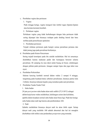 34
c. Perubahan vagina dan perineum
1. Vagina
Pada minggu ketiga, vagina mengecil dan timbul rugae (lipatan-lipatan
atau kerutan-kerutan) kembali.
2. Perlukaan vagina
Perlukaan vagina yang tidak berhubungan dengan luka perineum tidak
sering dijumpai dan biasanya terdapat pada dinding lateral dan baru
terlihat pada pemeriksaan spekulum
3. Perubahan perineum
Terjadi robekan perineum pada hampir semua persalinan pertama dan
tidak jarang juga pada persalinan berikutnya.
d. Perubahan pada Sistem Pencernaan
Sering terjadi konstipasi pada ibu setelah melahirkan. Hal ini umumnya
disebabkan karena makanan padat dan kurangnya berserat selama
persalinan. Di samping itu rasa takut untuk buang air besar, sehubungan
dengan jahitan pada perineum. Janagan sampai lepas dan juga takut rasa
nyeri.
e. Perubahan Perkemihan
Saluran kencing kembali normal dalam waktu 2 sampai 8 minggu,
tergantung pada keadaan/status sebelum persaliunan, lamanya partus kala
2 dilalui, besarnya tekanan kepala yang menakan pada saat persalinan.
f. Perubahan Tanda-Tanda Vital
1. Suhu badan
24 jam post partum suhu badan akan naik sedikit (37,5-38°C) sebagai
akibat kerja keras waktu melahirkan, kehilangan cairan dan kelelahan,
apabila dalam keadaan normal suhu badan akan biasa lagi. Pada hari ketiga
suhu badan akan naik lagi karena ada pembentukan ASI.
2. Nadi
Sehabis melahirkan biasanya denyut nadi itu akan lebih cepat. Setiap
denyut nadi yang melebihi 100 adalah abnormal dan hal ini mungkin
disebabkan oleh infeksi atau perdarahan postpartum yang tertunda.
 