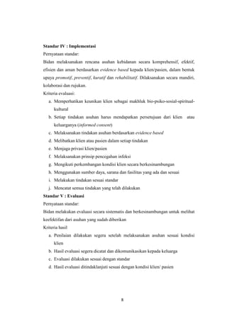 8
Standar IV : Implementasi
Pernyataan standar:
Bidan melaksanakan rencana asuhan kebidanan secara komprehensif, efektif,
efisien dan aman berdasarkan evidence based kepada klien/pasien, dalam bentuk
upaya promotif, preventif, kuratif dan rehabilitatif. Dilaksanakan secara mandiri,
kolaborasi dan rujukan.
Kriteria evaluasi:
a. Memperhatikan keunikan klien sebagai makhluk bio-psiko-sosial-spiritual-
kultural
b. Setiap tindakan asuhan harus mendapatkan persetujuan dari klien atau
keluarganya (informed consent)
c. Melaksanakan tindakan asuhan berdasarkan evidence based
d. Melibatkan klien atau pasien dalam setiap tindakan
e. Menjaga privasi klien/pasien
f. Melaksanakan prinsip pencegahan infeksi
g. Mengikuti perkembangan kondisi klien secara berkesinambungan
h. Menggunakan sumber daya, sarana dan fasilitas yang ada dan sesuai
i. Melakukan tindakan sesuai standar
j. Mencatat semua tindakan yang telah dilakukan
Standar V : Evaluasi
Pernyataan standar:
Bidan melakukan evaluasi secara sistematis dan berkesinambungan untuk melihat
keefektifan dari asuhan yang sudah diberikan
Kriteria hasil
a. Penilaian dilakukan segera setelah melaksanakan asuhan sesuai kondisi
klien
b. Hasil evaluasi segera dicatat dan dikomunikasikan kepada keluarga
c. Evaluasi dilakukan sesuai dengan standar
d. Hasil evaluasi ditindaklanjuti sesuai dengan kondisi klien/ pasien
 