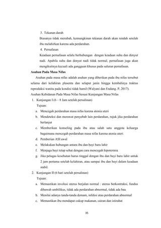 35
3. Tekanan darah
Biasanya tidak merubah, kemungkinan tekanan darah akan rendah setelah
ibu melahirkan karena ada perdarahan.
4. Pernafasan
Keadaan pernafasan selalu berhubungan dengan keadaan suhu dan denyut
nadi. Apabila suhu dan denyut nadi tidak normal, pernafasan juga akan
mengikutinya kecuali ada gangguan khusus pada saluran pernafasan.
Asuhan Pada Masa Nifas
Asuhan pada masa nifas adalah asuhan yang diberikan pada ibu nifas tersebut
selama dari kelahiran plasenta dan selaput janin hingga kembalinya traktus
reproduksi wanita pada kondisi tidak hamil (Walyani dan Endang. P, 2017).
Asuhan Kebidanan Pada Masa Nifas Sesuai Kunjungan Masa Nifas
1. Kunjungan I (6 – 8 Jam setelah persalinan)
Tujuan:
a. Mencegah perdarahan masa nifas karena atonia uteri
b. Mendeteksi dan merawat penyebab lain perdarahan, rujuk jika perdarahan
berlanjut
c. Memberikan konseling pada ibu atau salah satu anggota keluarga
bagaimana mencegah perdarahan masa nifas karena atonia uteri
d. Pemberian ASI awal
e. Melakukan hubungan antara ibu dan bayi baru lahir
f. Menjaga bayi tetap sehat dengan cara mencegah hipotermia
g. Jika petugas kesehatan harus tinggal dengan ibu dan bayi baru lahir untuk
2 jam pertama setelah kelahiran, atau sampai ibu dan bayi dalam keadaan
stabil.
2. Kunjungan II (6 hari setelah persalinan)
Tujuan:
a. Memastikan involusi uterus berjalan normal : uterus berkontraksi, fundus
dibawah umbilikus, tidak ada perdarahan abnormal, tidak ada bau
b. Menilai adanya tanda-tanda demam, infeksi atau perdarahan abnormal
c. Memastikan ibu mendapat cukup makanan, cairan dan istirahat
 