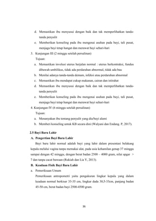 36
d. Memastikan ibu menyusui dengan baik dan tak memperlihatkan tanda-
tanda penyulit
e. Memberikan konseling pada ibu mengenai asuhan pada bayi, tali pusat,
menjaga bayi tetap hangat dan merawat bayi sehari-hari
3. Kunjungan III (2 minggu setelah persalinan)
Tujuan:
a. Memastikan involusi uterus berjalan normal : uterus berkontraksi, fundus
dibawah umbilikus, tidak ada perdarahan abnormal, tidak ada bau
b. Menilai adanya tanda-tanda demam, infeksi atau perdarahan abnormal
c. Memastikan ibu mendapat cukup makanan, cairan dan istirahat
d. Memastikan ibu menyusui dengan baik dan tak memperlihatkan tanda-
tanda penyulit
e. Memberikan konseling pada ibu mengenai asuhan pada bayi, tali pusat,
menjaga bayi tetap hangat dan merawat bayi sehari-hari
4. Kunjungan IV (6 minggu setelah persalinan)
Tujuan:
a. Menanyakan ibu tentang penyulit yang dia/bayi alami
b. Memberi konseling untuk KB secara dini (Walyani dan Endang. P, 2017).
2.5 Bayi Baru Lahir
A. Pengertian Bayi Baru Lahir
Bayi baru lahir normal adalah bayi yang lahir dalam presentasi belakang
kepala melalui vagina tanpa memakai alat, pada usia kehamilan genap 37 minggu
sampai dengan 42 minggu, dengan berat badan 2500 – 4000 gram, nilai apgar >
7 dan tanpa cacat bawaan (Rukiah dan Lia Y, 2013).
B. Keadaan Fisik Bayi Baru Lahir
a. Pemeriksaan Umum
Pemeriksaan antropometri yaitu pengukuran lingkar kepala yang dalam
keadaan normal berkisar 33-35 cm, lingkar dada 30,5-33cm, panjang badan
45-50 cm, berat badan bayi 2500-4500 gram.
 