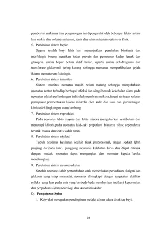 39
pemberian makanan dan pengosongan ini dipengaruhi oleh beberapa faktor antara
lain waktu dan volume makanan, jenis dan suhu makanan serta stres fisik.
5. Perubahan sistem hepar
Segera setelah bayi lahir hati menunjukkan perubahan biokimia dan
morfologis berupa kenaikan kadar protein dan penurunan kadar lemak dan
glikogen. enzim hepar belum aktif benar, seperti enzim dehidrogenas dan
transferase glukoronil sering kurang sehingga neonatus memperlihatkan gejala
ikterus neonatorum fisiologis.
6. Perubahan sistem imunitas
Sistem imunitas neonatus masih belum matang sehingga menyebabkan
neonatus rentan terhadap berbagai infeksi dan alergi.bentuk kekebalan alami pada
neonatus adalah perlindungan kulit oleh membran mukosa,fungsi saringan saluran
pernapasan,pembentukan koloni mikroba oleh kulit dan usus dan perlindungan
kimia oleh lingkungan asam lambung.
7. Perubahan sistem reproduksi
Pada neonatus labia mayora dan labia minora menguburkan vestibulum dan
menutupi klitoris,pada neonatus laki-laki preputium biasanya tidak sepenuhnya
tertarik masuk dan testis sudah turun.
8. Perubahan sistem skeletal
Tubuh neonatus kelihatan sedikit tidak proporsional, tangan sedikit lebih
panjang daripada kaki, punggung neonatus kelihatan lurus dan dapat ditekuk
dengan mudah, neonatus dapat mengangkat dan memutar kepala ketika
menelungkup.
9. Perubahan sistem neuromuskular
Setelah neonatus lahir pertumbuhan otak memerlukan persediaan oksigen dan
glukosa yang tetap memadai, neonatus dilengkapi dengan rangkaian aktifitas
refleks yang luas pada usia yang berbeda-beda memberikan indikasi kenormalan
dan perpaduan sistem neurologi dan skelotomuskuler.
D. Pengaturan Suhu
1. Konveksi merupakan pendinginan melalui aliran udara disekitar bayi.
 