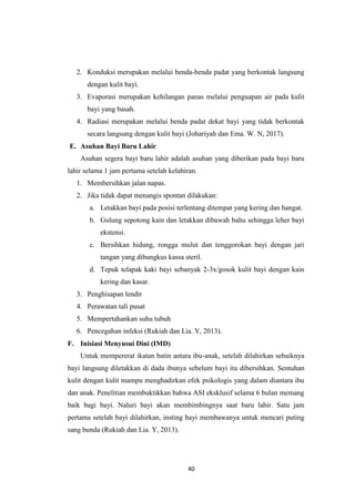 40
2. Konduksi merupakan melalui benda-benda padat yang berkontak langsung
dengan kulit bayi.
3. Evaporasi merupakan kehilangan panas melalui penguapan air pada kulit
bayi yang basah.
4. Radiasi merupakan melalui benda padat dekat bayi yang tidak berkontak
secara langsung dengan kulit bayi (Johariyah dan Ema. W. N, 2017).
E. Asuhan Bayi Baru Lahir
Asuhan segera bayi baru lahir adalah asuhan yang diberikan pada bayi baru
lahir selama 1 jam pertama setelah kelahiran.
1. Membersihkan jalan napas.
2. Jika tidak dapat menangis spontan dilakukan:
a. Letakkan bayi pada posisi terlentang ditempat yang kering dan hangat.
b. Gulung sepotong kain dan letakkan dibawah bahu sehingga leher bayi
ekstensi.
c. Bersihkan hidung, rongga mulut dan tenggorokan bayi dengan jari
tangan yang dibungkus kassa steril.
d. Tepuk telapak kaki bayi sebanyak 2-3x/gosok kulit bayi dengan kain
kering dan kasar.
3. Penghisapan lendir
4. Perawatan tali pusat
5. Mempertahankan suhu tubuh
6. Pencegahan infeksi (Rukiah dan Lia. Y, 2013).
F. Inisiasi Menyusui Dini (IMD)
Untuk mempererat ikatan batin antara ibu-anak, setelah dilahirkan sebaiknya
bayi langsung diletakkan di dada ibunya sebelum bayi itu dibersihkan. Sentuhan
kulit dengan kulit mampu menghadirkan efek psikologis yang dalam diantara ibu
dan anak. Penelitian membuktikkan bahwa ASI eksklusif selama 6 bulan memang
baik bagi bayi. Naluri bayi akan membimbingnya saat baru lahir. Satu jam
pertama setelah bayi dilahirkan, insting bayi membawanya untuk mencari puting
sang bunda (Rukiah dan Lia. Y, 2013).
 