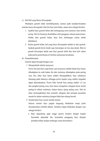 42
c) Hal-Hal yang Harus Diwaspadai
Meskipun gumoh tidak membahayakan, namun pada keadaan-keadaan
tertentu harus diwaspadai oleh ibu bayi atau bidan, antara lain sebagai berikut:
1. Apabila bayi gumoh hebat dan berlangsung terus-menerus atau terlalu
sering. Hal ini biasanya disebabkan oleh gangguan saluran pencernaan.
Akibat dari gumoh hebat, bayi bisa kehilangan cairan tubuh
(dehidrasi).
2. Selain gumoh hebat, hal yang harus diwaspadai adalah isi dari gumoh.
Apakah gumoh berisi lendir saja, bercampur air liur atau darah. Bila isi
gumoh bercampur darah atau bayi gumoh lebih dari lima kali sehari
maka perlu pemeriksaan di fasilitas pelayanan kesehatan.
d) Penatalaksanaan
Gumoh dapat dicegah dengan cara :
1. Memperbaiki teknik menyusui
Posisi ibu dan bayi yang benar saat menyusui adalah badan bayi harus
dihadapkan ke arah badan ibu dan mulutnya dihadapkan pada puting
susu ibu, leher bayi harus sedikit ditengadahkan, bayi sebaiknya
ditopang pada bahunya sehingga posisi kepala yang sedikit tengadah
dapat dipertahankan. Posisi bibir bawah bayi paling sedikit 1,5 cm
dari pangkal puting susu, bayi harus mengulum sebagian besar aerola
puting ke dalam mulutnya, bukan hanya ujung puting susu. Hal ini
akan memungkinkan bayi menarik sebagian dari jaringan payudara
masuk ke dalam mulutnya dengan lidah dan rahang bawah.
2. Sendawakan bayi sesaat setelah minum
Selesai minum bayi jangan langsung ditidurkan tetapi perlu
disendawakan terlebih dahulu. Sendawa dapat dilakukan dengan cara
sebagai berikut :
a. Bayi digendong agak tinggi (posisi berdiri) dengan kepala
bersandar dipundak ibu, kemudian punggung bayi ditepuk
perlahan-lahan sampai terdengar suara bersendawa.
 