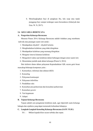 43
b. Menelungkupkan bayi di pangkuan ibu, lalu usap atau tepuk
punggung bayi sampai terdengar suara bersendawa (Johariyah dan
Ema. W. N, 2017).
2.6 KELUARGA BERENCANA
A. Pengertian Keluarga Berencana
Menurut Pinem 2014, Keluarga Berencana adalah tindakan yang membantu
individu atau pasangan suami istri untuk :
1. Mendapatkan obyektif – obyektif tertentu
2. Menghindarkan kelahiran yang tidak diinginkan
3. Mendapatkan kelahiran yang memang diinginkan
4. Mengatur interval diantara kelahiran
5. Mengontrol waktu saat kelahiran dalam hubungan dengan umur suami istri.
6. Menentukan jumlah anak dalam keluarga (Pinem S, 2014)
Dari defenisi diatas dalam pelayanan Kependudukan/ KB, secara garis besar
mencakup beberapa komponen yaitu :
1. Komunikasi, informasi dan edukasi (KIE)
2. Konseling
3. Pelayanan kontrasepsi
4. Pelayanan infertilitas
5. Pendidikan seks
6. Konsultasi pra-perkawinan dan konsultasi perkawinan
7. Konsultasi genetic
8. Test keganasan
9. Adopsi
B. Tujuan Keluarga Berencana
Tujuan adalah cara pengaturan kelahiran anak, agar diperoleh suatu keluarga
bahagia dan sejahtera yang dapat memenuhi kebutuhan hidupnya.
C. Langkah-Langkah Konseling Keluarga Berencana (SATU TUJU)
SA : SAlam kepada klien secara terbuka dan sopan.
 