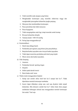 45
2. Telah memiliki anak ataupun yang belum
3. Menghendaki kontrasepsi yang memiliki efektivitas tinggi dan
menghendaki pencegahan kehamilan jangka panjang.
4. Menyusui dan membutuhkan kontrasepsi.
5. Pasca persalinan dan tidak menyusui.
6. Pasca keguguran.
7. Tidak menginginkan anak lagi, tetapi menolak untuk kontap.
8. Riwayat kehamilan ektopik.
9. Tekanan darah <180/110 mmHg
10. Sering lupa menggunakan pil
c) Kontraindikasi:
1. Hamil atau diduga hamil.
2. Perdarahan pervaginam yang belum jelas penyebabnya.
3. Benjolan/kanker payudara atau riwayat kanker payudara.
4. Tidak dapat menerima perubahan pola haid yang terjadi.
5. Miom uterus dan kanker payudara.
d) Efek Samping
1. Amenore
2. Perdarahan bercak/ spotting ringan
3. Ekspulsi
4. Infeksi pada daerah insersi
5. Berat badan naik/ turun
e) Waktu mulai menggunakan Implant
1. Setiap saat setelah siklus haid hari ke-2 sampai hari ke-7. Tidak
diperlukan metode kontrasepsi tambahan
2. Insersi dapat dilakukan setiap saat, asal saja diyakini tidak terjadi
kehamilan. Bila diinsersi setelah hari ke-7 siklus haid, klien jangan
melakukan hubungan seksual atau menggunakan metode kontrasepsi
lain untuk 7 hari saja
 