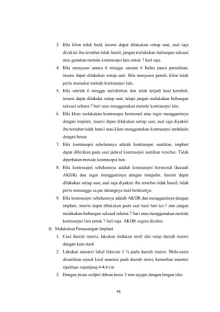 46
3. Bila klien tidak haid, insersi dapat dilakukan setiap saat, asal saja
diyakini ibu tersebut tidak hamil, jangan melakukan hubungan seksual
atau gunakan metode kontrasepsi lain untuk 7 hari saja.
4. Bila menyusui antara 6 minggu sampai 6 bulan pasca persalinan,
insersi dapat dilakukan setiap saat. Bila menyusui penuh, klien tidak
perlu memakai metode kontrasepsi lain.
5. Bila setelah 6 minggu melahirkan dan telah terjadi haid kembali,
insersi dapat dilakuka setiap saat, tetapi jangan melakukan hubungan
seksual selama 7 hari atau menggunakan metode kontrasepsi lain.
6. Bila klien melakukan kontrasepsi hormonal atau ingin menggantinya
dengan implant, insersi dapat dilakukan setiap saat, asal saja diyakini
ibu tersebut tidak hamil atau klien menggunakan kontrasepsi terdahulu
dengan benar.
7. Bila kontrasepsi sebelumnya adalah kontrasepsi suntikan, implant
dapat diberikan pada saat jadwal kontrasepsi suntikan tersebut. Tidak
diperlukan metode kontrasepsi lain.
8. Bila kontrasepsi sebelumnya adalah kontrasepsi hormonal (kecuali
AKDR) dan ingin menggantinya dengan inmpalnt. Insersi dapat
dilakukan setiap saat, asal saja diyakini ibu tersebut tidak hamil, tidak
perlu menunggu sa,pai datangnya haid berikutnya.
9. Bila kontrasepsi sebelumnya adalah AKDR dan menggantinya dengan
implant, insersi dapat dilakukan pada saat haid hari ke-7 dan jangan
melakukan hubungan seksual selama 7 hari atau menggunakan metode
kontrasepsi lain untuk 7 hari saja. AKDR segera dicabut.
f) Melakukan Pemasangan Implant
1. Cuci daerah insersi, lakukan tindakan steril dan tutup daerah insersi
dengan kain steril
2. Lakukan anastesi lokal lidocain 1 % pada daerah insersi. Mula-mula
disuntikan sejual kecil anastesi pada daerah insisi, kemudian anastesi
siperluas sepanjang 4-4,4 cm
3. Dengan pisau scalpel dibuat insisi 2 mm sejajar dengan lengan siku
 