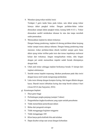 47
4. Masukan ujung trokar melalui insisi
Terdapat 2 garis tanda batas pada trokar, satu dekat ujung trokar
lainnya dekat pangkal trokar. Dengan perlahan-lahan trokar
dimasukan sampai dekat pangkal trokar, kurang lebih 4-5,5 c. Trokar
dimasukan sambil melakukan tekanan ke atas dan tanpa merubah
sudut pemasukan.
5. Memasukkan implant ke dalam trokarnya
Dengan batang pendorong, implant di dorong perlahan-lahan keujung
trokar sampai terasa adanya tahanan. Dengan batang pendorong tetap
stasioner, trokar perlahan-lahan ditarik kembali sampai garis batas
dekat ujung trokar terlihat pada insis dan terasa impalntnya meloncat
keluar dari trokatnya. Jangan mengeluarkan trokat, raba lengan
dengan jari untuk memastikan impalnt sudah berada ditempatnya
dengan baik.
6. Ubah arah trokar sehingga implant berikutnya berada 15 derajat dari
implant sebelumnya.
7. Setelah semua impalnt terpasang, lakukan penekanan pada luka insisi
dengan kassa steril untuk mengurangi perdarahan.
8. Luka insisi ditutup dengan kompres kering, lalu lengan dibalut dengan
kassa. Daerah insersi dibiarkan kering dan tetap bersih selama 4 hari
(Arum D.N.S dan Sujiyatini, 2016)
g) Keuntungan Implant:
1. Daya guna tinggi
2. Perlindungan jangka panjang (sampai 5 tahun)
3. Pengembalian tingkat kesuburan yang cepat setelah pencabutan
4. Tidak memerlukan pemeriksaan dalam
5. Bebas dari pengaruh estrogen
6. Tidak mengganggu kegiatan senggama
7. Tidak mengganggu ASI
8. Klien hanya perlu keklinik bila ada keluhan
9. Dapat dicabut setiap saat sesuai dengan kebutuhan
 