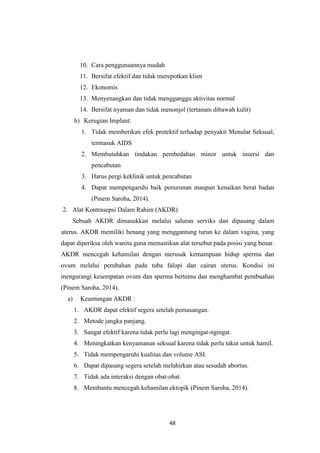 48
10. Cara penggunaannya mudah
11. Bersifat efektif dan tidak merepotkan klien
12. Ekonomis
13. Menyenangkan dan tidak mengganggu aktivitas normal
14. Bersifat nyaman dan tidak menonjol (tertanam dibawah kulit)
h) Kerugian Implant:
1. Tidak memberikan efek protektif terhadap penyakit Menular Seksual,
termasuk AIDS
2. Membutuhkan tindakan pembedahan minor untuk insersi dan
pencabutan
3. Harus pergi keklinik untuk pencabutan
4. Dapat mempengaruhi baik penurunan maupun kenaikan berat badan
(Pinem Saroha, 2014).
2. Alat Kontrasepsi Dalam Rahim (AKDR)
Sebuah AKDR dimasukkan melalui saluran serviks dan dipasang dalam
uterus. AKDR memiliki benang yang menggantung turun ke dalam vagina, yang
dapat diperiksa oleh wanita guna memastikan alat tersebut pada posisi yang benar.
AKDR mencegah kehamilan dengan merusak kemampuan hidup sperma dan
ovum melalui perubahan pada tuba falopi dan cairan uterus. Kondisi ini
mengurangi kesempatan ovum dan sperma bertemu dan menghambat pembuahan
(Pinem Saroha, 2014).
a) Keuntungan AKDR :
1. AKDR dapat efektif segera setelah pemasangan.
2. Metode jangka panjang.
3. Sangat efektif karena tidak perlu lagi mengingat-ngingat.
4. Meningkatkan kenyamanan seksual karena tidak perlu takut untuk hamil.
5. Tidak mempengaruhi kualitas dan volume ASI.
6. Dapat dipasang segera setelah melahirkan atau sesudah abortus.
7. Tidak ada interaksi dengan obat-obat.
8. Membantu mencegah kehamilan ektopik (Pinem Saroha, 2014).
 