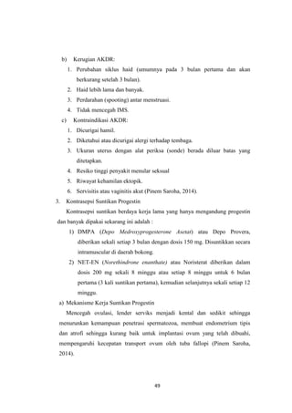 49
b) Kerugian AKDR:
1. Perubahan siklus haid (umumnya pada 3 bulan pertama dan akan
berkurang setelah 3 bulan).
2. Haid lebih lama dan banyak.
3. Perdarahan (spooting) antar menstruasi.
4. Tidak mencegah IMS.
c) Kontraindikasi AKDR:
1. Dicurigai hamil.
2. Diketahui atau dicurigai alergi terhadap tembaga.
3. Ukuran uterus dengan alat periksa (sonde) berada diluar batas yang
ditetapkan.
4. Resiko tinggi penyakit menular seksual
5. Riwayat kehamilan ektopik.
6. Servisitis atau vaginitis akut (Pinem Saroha, 2014).
3. Kontrasepsi Suntikan Progestin
Kontrasepsi suntikan berdaya kerja lama yang hanya mengandung progestin
dan banyak dipakai sekarang ini adalah :
1) DMPA (Depo Medroxyprogesterone Asetat) atau Depo Provera,
diberikan sekali setiap 3 bulan dengan dosis 150 mg. Disuntikkan secara
intramuscular di daerah bokong.
2) NET-EN (Norethindrone enanthate) atau Noristerat diberikan dalam
dosis 200 mg sekali 8 minggu atau setiap 8 minggu untuk 6 bulan
pertama (3 kali suntikan pertama), kemudian selanjutnya sekali setiap 12
minggu.
a) Mekanisme Kerja Suntikan Progestin
Mencegah ovulasi, lender serviks menjadi kental dan sedikit sehingga
menurunkan kemampuan penetrasi spermatozoa, membuat endometrium tipis
dan atrofi sehingga kurang baik untuk implantasi ovum yang telah dibuahi,
mempengaruhi kecepatan transport ovum oleh tuba fallopi (Pinem Saroha,
2014).
 