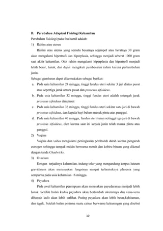 10
B. Perubahan Adaptasi Fisiologi Kehamilan
Perubahan fisiologi pada ibu hamil adalah:
1) Rahim atau uterus
Rahim atau uterus yang semula besarnya sejempol atau beratnya 30 gram
akan mengalami hipertrofi dan hiperplasia, sehingga menjadi seberat 1000 gram
saat akhir kehamilan. Otot rahim mengalami hiperplasia dan hipertrofi menjadi
lebih besar, lunak, dan dapat mengikuti pembesaran rahim karena pertumbuhan
janin.
Sebagai gambaran dapat dikemukakan sebagai berikut:
a. Pada usia kehamilan 28 minggu, tinggi fundus uteri sekitar 3 jari diatas pusat
atau sepertiga jarak antara pusat dan prosesus xifoideus.
b. Pada usia kehamilan 32 minggu, tinggi fundus uteri adalah setengah jarak
prosesus xifoideus dan pusat
c. Pada usia kehamilan 36 minggu, tinggi fundus uteri sekitar satu jari di bawah
prosesus xifoideus, dan kepala bayi belum masuk pintu atas panggul.
d. Pada usia kehamilan 40 minggu, fundus uteri turun setinggi tiga jari di bawah
prosesus xifoideus, oleh karena saat ini kepala janin telah masuk pintu atas
panggul.
2) Vagina
Vagina dan vulva mengalami peningkatan pembuluh darah karena pengaruh
estrogen sehingga tampak makin berwarna merah dan kebiru-biruan yang dikenal
dengan tanda Chadwicks.
3) Ovarium
Dengan terjadinya kehamilan, indung telur yang mengandung korpus luteum
gravidarum akan meneruskan fungsinya sampai terbentuknya plasenta yang
sempurna pada usia kehamilan 16 minggu.
4) Payudara
Pada awal kehamilan perempuan akan merasakan payudaranya menjadi lebih
lunak. Setelah bulan kedua payudara akan bertambah ukurannya dan vena-vena
dibawah kulit akan lebih terlihat. Puting payudara akan lebih besar,kehitaman,
dan tegak. Setelah bulan pertama suatu cairan berwarna kekuningan yang disebut
 
