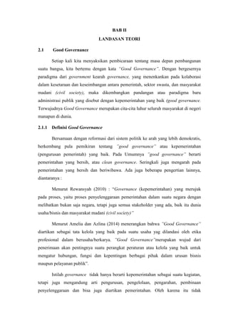 BAB II
LANDASAN TEORI
2.1 Good Governance
Setiap kali kita menyaksikan pembicaraan tentang masa depan pembangunan
suatu bangsa, kita bertemu dengan kata “Good Governance”. Dengan bergesernya
paradigma dari government kearah governance, yang menenkankan pada kolaborasi
dalam kesetaraan dan keseimbangan antara pemerintah, sektor swasta, dan masyarakat
madani (civil society), maka dikembangkan pandangan atau paradigma baru
administrasi publik yang disebut dengan kepemerintahan yang baik (good governance.
Terwujudnya Good Governance merupakan cita-cita luhur seluruh masyarakat di negeri
manapun di dunia.
2.1.1 Definisi Good Governance
Bersamaan dengan reformasi dari sistem politik ke arah yang lebih demokratis,
berkembang pula pemikiran tentang ”good governance” atau kepemerintahan
(pengurusan pemerintah) yang baik. Pada Umumnya ”good governance” berarti
pemerintahan yang bersih, atau clean governance. Seringkali juga mengarah pada
pemerintahan yang bersih dan beriwibawa. Ada juga beberapa pengertian lainnya,
diantaranya :
Menurut Rewansyah (2010) : “Governance (kepemerintahan) yang merujuk
pada proses, yaitu proses penyelenggaraan pemerintahan dalam suatu negara dengan
melibatkan bukan saja negara, tetapi juga semua stakeholder yang ada, baik itu dunia
usaha/bisnis dan masyarakat madani (civil society)”
Menurut Amelia dan Azlina (2014) menerangkan bahwa ”Good Governance”
diartikan sebagai tata kelola yang baik pada suatu usaha yag dilandasi oleh etika
profesional dalam berusaha/berkarya. ”Good Governance”merupakan wujud dari
penerimaan akan pentingnya suatu perangkat peraturan atau kelola yang baik untuk
mengatur hubungan, fungsi dan kepentingan berbagai pihak dalam urusan bisnis
maupun pelayanan publik”.
Istilah governance tidak hanya berarti kepemerintahan sebagai suatu kegiatan,
tetapi juga mengandung arti pengurusan, pengelolaan, pengarahan, pembinaan
penyelenggaraan dan bisa juga diartikan pemerintahan. Oleh karena itu tidak
 