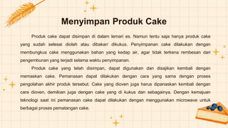 Menyimpan Produk Cake
Produk cake dapat disimpan di dalam lemari es. Namun tentu saja hanya produk cake
yang sudah selesai diolah atau dibakar/ dikukus. Penyimpanan cake dilakukan dengan
membungkus cake menggunakan bahan yang kedap air, agar tidak terkena rembesan dari
pengembunan yang terjadi selama waktu penyimpanan.
Produk cake yang telah disimpan, dapat digunakan dan disajikan kembali dengan
memaskan cake. Pemanasan dapat dilakukan dengan cara yang sama dengan proses
pengolahan akhir produk tersebut. Cake yang dioven juga harus dipanaskan kembali dengan
cara dioven, demikian juga dengan cake yang di kukus dan sebagainya. Dengan kemajuan
teknologi saat ini pemanasan cake dapat dilakukan dengan menggunakan microwave untuk
berbagai proses pematangan cake.
 