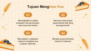 Tujuan Menghias Kue
01
Meningkatkan kualitas
kuedalam hal penampilan,
rasa,rupa dan bentuk
02
Menutup kekurangan
pada bentuk fisik yang
kurangmenarik.
03
Menyatakan ungkapan/
maksud menghias kue
(ucapan selamat).
04
Menjadi pusat perhatian
(centre of interest).
 