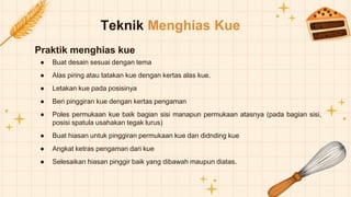 Teknik Menghias Kue
Praktik menghias kue
● Buat desain sesuai dengan tema
● Alas piring atau tatakan kue dengan kertas alas kue.
● Letakan kue pada posisinya
● Beri pinggiran kue dengan kertas pengaman
● Poles permukaan kue baik bagian sisi manapun permukaan atasnya (pada bagian sisi,
posisi spatula usahakan tegak lurus)
● Buat hiasan untuk pinggiran permukaan kue dan didnding kue
● Angkat ketras pengaman dari kue
● Selesaikan hiasan pinggir baik yang dibawah maupun diatas.
 