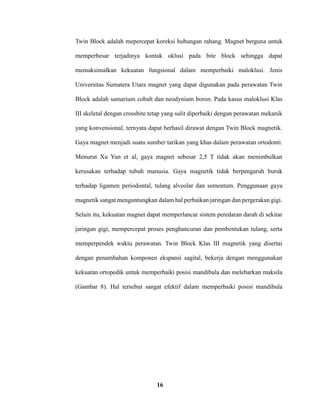 16
Twin Block adalah mepercepat koreksi hubungan rahang. Magnet berguna untuk
memperbesar terjadinya kontak oklusi pada bite block sehingga dapat
memaksimalkan kekuatan fungsional dalam memperbaiki maloklusi. Jenis
Universitas Sumatera Utara magnet yang dapat digunakan pada perawatan Twin
Block adalah samarium cobalt dan neodynium boron. Pada kasus maloklusi Klas
III skeletal dengan crossbite tetap yang sulit diperbaiki dengan perawatan mekanik
yang konvensional, ternyata dapat berhasil dirawat dengan Twin Block magnetik.
Gaya magnet menjadi suatu sumber tarikan yang khas dalam perawatan ortodonti.
Menurut Xu Yun et al, gaya magnet sebesar 2,5 T tidak akan menimbulkan
kerusakan terhadap tubuh manusia. Gaya magnetik tidak berpengaruh buruk
terhadap ligamen periodontal, tulang alveolar dan sementum. Penggunaan gaya
magnetik sangat menguntungkan dalam hal perbaikan jaringan dan pergerakan gigi.
Selain itu, kekuatan magnet dapat memperlancar sistem peredaran darah di sekitar
jaringan gigi, mempercepat proses penghancuran dan pembentukan tulang, serta
memperpendek waktu perawatan. Twin Block Klas III magnetik yang disertai
dengan penambahan komponen ekspansi sagital, bekerja dengan menggunakan
kekuatan ortopedik untuk memperbaiki posisi mandibula dan melebarkan maksila
(Gambar 8). Hal tersebut sangat efektif dalam memperbaiki posisi mandibula
 
