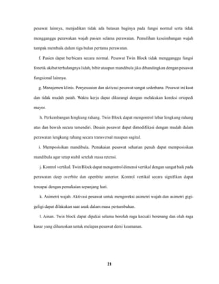 21
pesawat lainnya, menjadikan tidak ada batasan baginya pada fungsi normal serta tidak
mengganggu perawakan wajah pasien selama perawatan. Pemulihan keseimbangan wajah
tampak membaik dalam tiga bulan pertama perawatan.
f. Pasien dapat berbicara secara normal. Pesawat Twin Block tidak mengganggu fungsi
fonetik akibat terhalangnya lidah, bibir ataupun mandibula jika dibandingkan dengan pesawat
fungsional lainnya.
g. Manajemen klinis. Penyesuaian dan aktivasi pesawat sangat sederhana. Pesawat ini kuat
dan tidak mudah patah. Waktu kerja dapat dikurangi dengan melakukan koreksi ortopedi
mayor.
h. Perkembangan lengkung rahang. Twin Block dapat mengontrol lebar lengkung rahang
atas dan bawah secara tersendiri. Desain pesawat dapat dimodifikasi dengan mudah dalam
perawatan lengkung rahang secara transversal maupun sagital.
i. Memposisikan mandibula. Pemakaian pesawat seharian penuh dapat memposisikan
mandibula agar tetap stabil setelah masa retensi.
j. Kontrol vertikal. Twin Block dapat mengontrol dimensi vertikal dengan sangat baik pada
perawatan deep overbite dan openbite anterior. Kontrol vertikal secara signifikan dapat
tercapai dengan pemakaian sepanjang hari.
k. Asimetri wajah. Aktivasi pesawat untuk mengoreksi asimetri wajah dan asimetri gigi-
geligi dapat dilakukan saat anak dalam masa pertumbuhan.
l. Aman. Twin block dapat dipakai selama berolah raga kecuali berenang dan olah raga
kasar yang diharuskan untuk melepas pesawat demi keamanan.
 