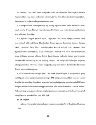 22
m. Efisiensi. Twin Block dapat mengoreksi maloklusi lebih cepat dibandingkan pesawat
fungsional lain yang hanya terdiri dari satu unit, karena Twin Block dipakai sepanjang hari.
Keuntungan ini berlaku pada pasien di semua umur.
n. Lama perawatan. Hubungan lengkung rahang dapat dikoreksi mulai dari masa kanak-
kanak sampai dewasa. Namun, perawatan akan lebih lama pada pasien dewasa dan hasilnya
akan lebih sulit diprediksi.
o. Kerjasama dengan pesawat cekat. Kerjasama Twin Block dengan pesawat cekat
konvensional lebih sederhana dibandingkan dengan pesawat fungsional lainnya. Dengan
teknik kombinasi, Twin Block memaksimalkan koreksi skeletal ketika pesawat cekat
digunakan untuk memperbaiki oklusi secara detail. Pesawat Twin Block tidak memerlukan
kawat di bagian anterior sehingga breket dapat dipasang pada gigi bagian anterior untuk
memperbaiki susunan gigi secara bertahap, dengan cara mengoreksi hubungan lengkung
rahang selama fase ortopedik. Selama fase pendukung, suatu transisi dapat mudah dihasilkan
dengan mencekatkan pesawat.
p. Perawatan terhadap disfungsi TMJ. Twin block dapat difungsikan sebagai splint yang
efektif pada pasien yang mengalami disfungsi TMJ dengan memindahkan kondilus bagian
distal ke disc articulare. Pemakaian sepanjang hari menjadikan disc articulare pada TMJ yang
mungkin bermasalah akan berkurang pada stadium awal dan akan kembali ke posisi normal.
Pada saat yang sama, perkembangan lengkung rahang secara sagital, vertikal dan transversal
menghilangkan kontak oklusi yang tidak baik.
2.5.2 Kerugian
Adapun beberapa kerugian pada perawatan menggunakan Twin Block Klas III, antara
lain:
 