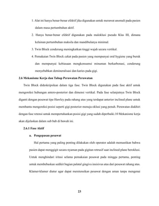 23
1. Alat ini hanya benar-benar efektif jika digunakan untuk merawat anomali pada pasien
dalam masa pertumbuhan aktif.
2. Hanya benar-benar efektif digunakan pada maloklusi pseudo Klas III, dimana
kelainan pertumbuhan maksila dan mandibulanya minimal.
3. Twin Block cenderung meningkatkan tinggi wajah secara vertikal.
4. Pemakaian Twin Block cekat pada pasien yang mempunyai oral hygiene yang buruk
dan mempunyai kebiasaan mengkonsumsi minuman berkarbonasi, cenderung
menyebabkan demineralisasi dan karies pada gigi.
2.6 Mekanisme Kerja dan Tahap Perawatan Perawatan
Twin Block dideskripsikan dalam tiga fase. Twin Block digunakan pada fase aktif untuk
mengoreksi hubungan antero-posterior dan dimensi vertikal. Pada fase selanjutnya Twin Block
diganti dengan pesawat tipe Hawley pada rahang atas yang terdapat anterior inclined plane untuk
membantu mengoreksi posisi seperti gigi posterior menuju oklusi yang penuh. Perawatan diakhiri
dengan fase retensi untuk mempertahankan posisi gigi yang sudah diperbaiki.10 Mekanisme kerja
akan dijelaskan dalam sub bab di bawah ini.
2.6.1 Fase Aktif
a. Pengepasan pesawat
Hal pertama yang paling penting dilakukan oleh operator adalah memastikan bahwa
pasien dapat menggigit secara nyaman pada gigitan retrusif saat inclined plane beroklusi.
Untuk menghindari iritasi selama pemakaian pesawat pada minggu pertama, penting
untuk membebaskan sedikit bagian palatal gingiva insisivus atas dari pesawat rahang atas.
Klamer-klamer diatur agar dapat meretensikan pesawat dengan aman tanpa mengenai
 