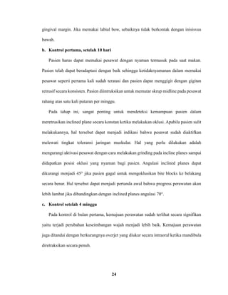 24
gingival margin. Jika memakai labial bow, sebaiknya tidak berkontak dengan inisisvus
bawah.
b. Kontrol pertama, setelah 10 hari
Pasien harus dapat memakai pesawat dengan nyaman termasuk pada saat makan.
Pasien telah dapat beradaptasi dengan baik sehingga ketidaknyamanan dalam memakai
pesawat seperti pertama kali sudah teratasi dan pasien dapat menggigit dengan gigitan
retrusif secara konsisten. Pasien diintruksikan untuk memutar skrup midline pada pesawat
rahang atas satu kali putaran per minggu.
Pada tahap ini, sangat penting untuk mendeteksi kemampuan pasien dalam
meretrusikan inclined plane secara konstan ketika melakukan oklusi. Apabila pasien sulit
melakukannya, hal tersebut dapat menjadi indikasi bahwa pesawat sudah diaktifkan
melewati tingkat toleransi jaringan muskular. Hal yang perlu dilakukan adalah
mengurangi aktivasi pesawat dengan cara melakukan grinding pada incline planes sampai
didapatkan posisi oklusi yang nyaman bagi pasien. Angulasi inclined planes dapat
dikurangi menjadi 45° jika pasien gagal untuk mengoklusikan bite blocks ke belakang
secara benar. Hal tersebut dapat menjadi pertanda awal bahwa progress perawatan akan
lebih lambat jika dibandingkan dengan inclined planes angulasi 70°.
c. Kontrol setelah 4 minggu
Pada kontrol di bulan pertama, kemajuan perawatan sudah terlihat secara signifikan
yaitu terjadi perubahan keseimbangan wajah menjadi lebih baik. Kemajuan perawatan
juga ditandai dengan berkurangnya overjet yang diukur secara intraoral ketika mandibula
diretraksikan secara penuh.
 