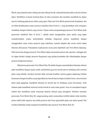 10
Block yang terpisah antara rahang atas dan rahang bawah, saling berkontak pada occlusal inclined
plane. Modifikasi occlusal inclined plane ini akan menuntun dan menahan mandibula ke depan
atau ke belakang pada posisi oklusi yang tepat. Pada saat Twin Block pertama kali diciptakan, alat
ini lebih diindikasikan untuk merawat maloklusi Klas II divisi 1 yang disebabkan oleh retrognasi
mandibula dengan maksila yang normal. Tujuan utama pengembangan pesawat Twin Block pada
perawatan maloklusi Klas II divisi 1 adalah untuk menghasilkan suatu teknik yang dapat
memaksimalkan respon pertumbuhan terhadap fungsional protusi mandibula dengan
menggunakan suatu sistem pesawat yang sederhana, nyaman dipakai dan secara estetis dapat
diterima oleh pasien. Penampilan wajah pasien secara jelas diperbaiki saat Twin Block dipasang.
Efek perawatan dengan pesawat Twin Block dapat memuaskan pasien dan operator, sehingga alat
ini dapat disebut sebagai pesawat fungsional yang paling bersahabat jika dibandingkan dengan
pesawat fungsional lainnya.
Mekanisme perawatan Twin Block Klas III adalah dengan memanfaatkan kekuatan oklusal
pada mandibula dengan tujuan untuk memberikan gaya ke bawah dan ke belakang oleh inclined
plane yang terbalik. Gerakan tersebut tidak merusak kondilus, karena gigitan digantung terbuka
bersamaan dengan kondilus yang digerakkan ke bawah dan ke depan di dalam fossa, serta inclined
plane pada gigigeligi mandibula dituntun ke bawah dan ke belakang secara bersamaan. Arah
tekanan pada mandibula melewati molar bawah ke arah sudut gonial. Area ini merupakan bagian
terbaik dari mandibula untuk menyerap tekanan oklusal yang merugikan. Sebelum memulai
perawatan Twin Block Klas III, sangat penting untuk memastikan terlebih dahulu letak kondilus
pasien tidak lebih superior atau lebih posterior dari fossa glenoidalis pada saat oklusi penuh. Hal
tersebut dilakukan untuk menjamin keefektifan dari pesawat Twin Block Klas III.
 