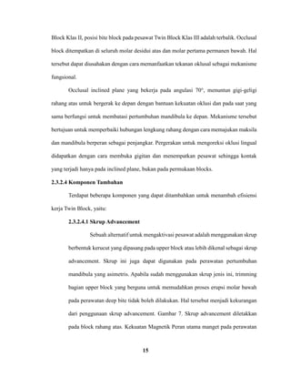 15
Block Klas II, posisi bite block pada pesawat Twin Block Klas III adalah terbalik. Occlusal
block ditempatkan di seluruh molar desidui atas dan molar pertama permanen bawah. Hal
tersebut dapat diusahakan dengan cara memanfaatkan tekanan oklusal sebagai mekanisme
fungsional.
Occlusal inclined plane yang bekerja pada angulasi 70°, menuntun gigi-geligi
rahang atas untuk bergerak ke depan dengan bantuan kekuatan oklusi dan pada saat yang
sama berfungsi untuk membatasi pertumbuhan mandibula ke depan. Mekanisme tersebut
bertujuan untuk memperbaiki hubungan lengkung rahang dengan cara memajukan maksila
dan mandibula berperan sebagai penjangkar. Pergerakan untuk mengoreksi oklusi lingual
didapatkan dengan cara membuka gigitan dan menempatkan pesawat sehingga kontak
yang terjadi hanya pada inclined plane, bukan pada permukaan blocks.
2.3.2.4 Komponen Tambahan
Terdapat beberapa komponen yang dapat ditambahkan untuk menambah efisiensi
kerja Twin Block, yaitu:
2.3.2.4.1 Skrup Advancement
Sebuah alternatif untuk mengaktivasi pesawat adalah menggunakan skrup
berbentuk kerucut yang dipasang pada upper block atau lebih dikenal sebagai skrup
advancement. Skrup ini juga dapat digunakan pada perawatan pertumbuhan
mandibula yang asimetris. Apabila sudah menggunakan skrup jenis ini, trimming
bagian upper block yang berguna untuk memudahkan proses erupsi molar bawah
pada perawatan deep bite tidak boleh dilakukan. Hal tersebut menjadi kekurangan
dari penggunaan skrup advancement. Gambar 7. Skrup advancement diletakkan
pada block rahang atas. Kekuatan Magnetik Peran utama manget pada perawatan
 