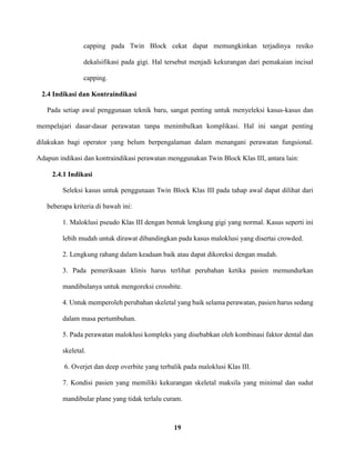 19
capping pada Twin Block cekat dapat memungkinkan terjadinya resiko
dekalsifikasi pada gigi. Hal tersebut menjadi kekurangan dari pemakaian incisal
capping.
2.4 Indikasi dan Kontraindikasi
Pada setiap awal penggunaan teknik baru, sangat penting untuk menyeleksi kasus-kasus dan
mempelajari dasar-dasar perawatan tanpa menimbulkan komplikasi. Hal ini sangat penting
dilakukan bagi operator yang belum berpengalaman dalam menangani perawatan fungsional.
Adapun indikasi dan kontraindikasi perawatan menggunakan Twin Block Klas III, antara lain:
2.4.1 Indikasi
Seleksi kasus untuk penggunaan Twin Block Klas III pada tahap awal dapat dilihat dari
beberapa kriteria di bawah ini:
1. Maloklusi pseudo Klas III dengan bentuk lengkung gigi yang normal. Kasus seperti ini
lebih mudah untuk dirawat dibandingkan pada kasus maloklusi yang disertai crowded.
2. Lengkung rahang dalam keadaan baik atau dapat dikoreksi dengan mudah.
3. Pada pemeriksaan klinis harus terlihat perubahan ketika pasien memundurkan
mandibulanya untuk mengoreksi crossbite.
4. Untuk memperoleh perubahan skeletal yang baik selama perawatan, pasien harus sedang
dalam masa pertumbuhan.
5. Pada perawatan maloklusi kompleks yang disebabkan oleh kombinasi faktor dental dan
skeletal.
6. Overjet dan deep overbite yang terbalik pada maloklusi Klas III.
7. Kondisi pasien yang memiliki kekurangan skeletal maksila yang minimal dan sudut
mandibular plane yang tidak terlalu curam.
 
