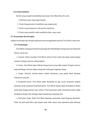 20
2.4.2 Kontraindikasi
Hal-hal yang menjadi kontraindikasi perawatan Twin Block Klas III, yaitu:
1. Pada kasus gigi yang sangat berjejal.
2. Pasien dengan protrusi mandibula yang sangat parah.
3. Pasien yang mempunyai sudut gonial yang besar.
4. Pasien yang memiliki sudut mandibular plane yang curam.
2.5. Keuntungan dan Kerugian
Adapun keuntungan dan kerugian pada perawatan menggunakan pesawat Twin Block, antara lain:
2.5.1 Keuntungan
Twin Block mempunyai banyak keuntungan jika dibandingkan dengan pesawat fungsional
lainnya, antara lain:
a. Nyaman. Pasien memakai Twin Block selama 24 jam sehari dan dapat makan dengan
nyaman meskipun pesawat sedang dipakai.
b. Estetis. Twin Block dapat didisain dengan kawat yang tidak tampak di bagian anterior
tanpa kehilangan efisiensi dalam mengoreksi hubungan lengkung rahang.
c. Fungsi. Occlusal inclined planes adalah mekanisme yang paling alami daripada
mekanisme yang lain.
d. Kooperatif pasien. Twin Block dapat dicekatkan ke gigi secara sementara ataupun
permanen untuk menjamin kooperatif pasien. Twin Block lepasan dapat dicekatkan di dalam
mulut pada minggu pertama atau selama 10 hari perawatan untuk memastikan pasien dapat
beradaptasi dengan baik sehingga dapat memakainya sepanjang hari.
e. Perawakan wajah. Sejak Twin Block dipasang, perawakan wajah langsung diperbaiki.
Tidak ada pads pada bibir, pipi ataupun pada lidah seperti yang digunakan pada beberapa
 