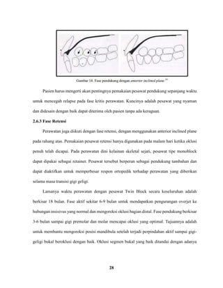 28
Pasien harus mengerti akan pentingnya pemakaian pesawat pendukung sepanjang waktu
untuk mencegah relapse pada fase kritis perawatan. Kuncinya adalah pesawat yang nyaman
dan didesain dengan baik dapat diterima oleh pasien tanpa ada keraguan.
2.6.3 Fase Retensi
Perawatan juga diikuti dengan fase retensi, dengan menggunakan anterior inclined plane
pada rahang atas. Pemakaian pesawat retensi hanya digunakan pada malam hari ketika oklusi
penuh telah dicapai. Pada perawatan dini kelainan skeletal sejati, pesawat tipe monoblock
dapat dipakai sebagai retainer. Pesawat tersebut berperan sebagai pendukung tambahan dan
dapat diaktifkan untuk memperbesar respon ortopedik terhadap perawatan yang diberikan
selama masa transisi gigi geligi.
Lamanya waktu perawatan dengan pesawat Twin Block secara keseluruhan adalah
berkisar 18 bulan. Fase aktif sekitar 6-9 bulan untuk mendapatkan pengurangan overjet ke
hubungan insisivus yang normal dan mengoreksi oklusi bagian distal. Fase pendukung berkisar
3-6 bulan sampai gigi premolar dan molar mencapai oklusi yang optimal. Tujuannya adalah
untuk membantu mengoreksi posisi mandibula setelah terjadi perpindahan aktif sampai gigi-
geligi bukal beroklusi dengan baik. Oklusi segmen bukal yang baik ditandai dengan adanya
 