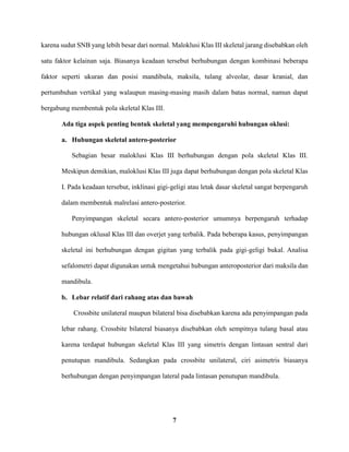 7
karena sudut SNB yang lebih besar dari normal. Maloklusi Klas III skeletal jarang disebabkan oleh
satu faktor kelainan saja. Biasanya keadaan tersebut berhubungan dengan kombinasi beberapa
faktor seperti ukuran dan posisi mandibula, maksila, tulang alveolar, dasar kranial, dan
pertumbuhan vertikal yang walaupun masing-masing masih dalam batas normal, namun dapat
bergabung membentuk pola skeletal Klas III.
Ada tiga aspek penting bentuk skeletal yang mempengaruhi hubungan oklusi:
a. Hubungan skeletal antero-posterior
Sebagian besar maloklusi Klas III berhubungan dengan pola skeletal Klas III.
Meskipun demikian, maloklusi Klas III juga dapat berhubungan dengan pola skeletal Klas
I. Pada keadaan tersebut, inklinasi gigi-geligi atau letak dasar skeletal sangat berpengaruh
dalam membentuk malrelasi antero-posterior.
Penyimpangan skeletal secara antero-posterior umumnya berpengaruh terhadap
hubungan oklusal Klas III dan overjet yang terbalik. Pada beberapa kasus, penyimpangan
skeletal ini berhubungan dengan gigitan yang terbalik pada gigi-geligi bukal. Analisa
sefalometri dapat digunakan untuk mengetahui hubungan anteroposterior dari maksila dan
mandibula.
b. Lebar relatif dari rahang atas dan bawah
Crossbite unilateral maupun bilateral bisa disebabkan karena ada penyimpangan pada
lebar rahang. Crossbite bilateral biasanya disebabkan oleh sempitnya tulang basal atau
karena terdapat hubungan skeletal Klas III yang simetris dengan lintasan sentral dari
penutupan mandibula. Sedangkan pada crossbite unilateral, ciri asimetris biasanya
berhubungan dengan penyimpangan lateral pada lintasan penutupan mandibula.
 