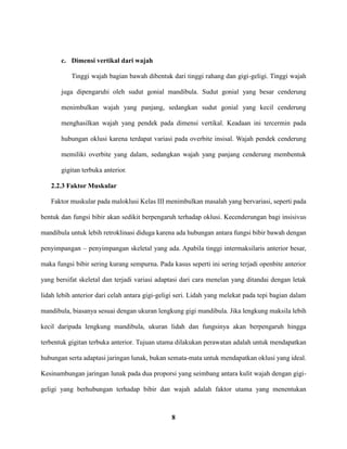 8
c. Dimensi vertikal dari wajah
Tinggi wajah bagian bawah dibentuk dari tinggi rahang dan gigi-geligi. Tinggi wajah
juga dipengaruhi oleh sudut gonial mandibula. Sudut gonial yang besar cenderung
menimbulkan wajah yang panjang, sedangkan sudut gonial yang kecil cenderung
menghasilkan wajah yang pendek pada dimensi vertikal. Keadaan ini tercermin pada
hubungan oklusi karena terdapat variasi pada overbite insisal. Wajah pendek cenderung
memiliki overbite yang dalam, sedangkan wajah yang panjang cenderung membentuk
gigitan terbuka anterior.
2.2.3 Faktor Muskular
Faktor muskular pada maloklusi Kelas III menimbulkan masalah yang bervariasi, seperti pada
bentuk dan fungsi bibir akan sedikit berpengaruh terhadap oklusi. Kecenderungan bagi insisivus
mandibula untuk lebih retroklinasi diduga karena ada hubungan antara fungsi bibir bawah dengan
penyimpangan – penyimpangan skeletal yang ada. Apabila tinggi intermaksilaris anterior besar,
maka fungsi bibir sering kurang sempurna. Pada kasus seperti ini sering terjadi openbite anterior
yang bersifat skeletal dan terjadi variasi adaptasi dari cara menelan yang ditandai dengan letak
lidah lebih anterior dari celah antara gigi-geligi seri. Lidah yang melekat pada tepi bagian dalam
mandibula, biasanya sesuai dengan ukuran lengkung gigi mandibula. Jika lengkung maksila lebih
kecil daripada lengkung mandibula, ukuran lidah dan fungsinya akan berpengaruh hingga
terbentuk gigitan terbuka anterior. Tujuan utama dilakukan perawatan adalah untuk mendapatkan
hubungan serta adaptasi jaringan lunak, bukan semata-mata untuk mendapatkan oklusi yang ideal.
Kesinambungan jaringan lunak pada dua proporsi yang seimbang antara kulit wajah dengan gigi-
geligi yang berhubungan terhadap bibir dan wajah adalah faktor utama yang menentukan
 