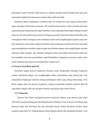 9
penampilan wajah seseorang. Oleh karena itu, adaptasi jaringan lunak terhadap posisi gigi akan
menentukan apakah hasil perawatan ortodonti akan stabil atau tidak.
Ketepatan dalam mendiagnosis maloklusi Klas III menjadi hal yang sangat penting dalam
upaya mencapai keberhasilan perawatan. Hal tersebut penting karena untuk memilih perawatan
yang paling tepat tergantung dari tingkat maloklusi mana yang dapat dihubungkan dengan masalah
dento-alveolar atau skeletal yang terjadi. Penanganan masalah ortodontik meliputi identifikasi dari
kemungkinan faktor etiologinya serta melakukan usaha untuk menghilangkan keadaan yang sama
dari sebelumnya. Hal tersebut sangat bermanfaat untuk menunjang usaha preventif dan interseptif
yang memungkinkan maloklusi dapat dicegah atau dihindari dengan cara menghilangkan masalah
utamanya sedini mungkin. Jika maloklusi ditangani ketika masih dalam pertumbuhan tahap dini
dan mandibula serta pola pertumbuhan wajah dikendalikan sebagaimana mestinya, maka resiko
untuk melakukan perawatan secara bedah akan semakin kecil.
2.3 Pesawat Twin Block Kelas III
Perawatan dengan pesawat fungsional bertujuan untuk memperbaiki hubungan fungsional
struktur dentofasial dengan cara menghilangkan faktor pertumbuhan yang kurang baik serta
memperbaiki lingkungan muskular sebagai pembungkus oklusi yang sedang berkembang. Twin
Block sebagai salah satu pesawat fungsional, mampu memperbaiki keadaan maloklusi Klas III
yang diakui sebagai salah satu masalah ortodonti yang paling sukar untuk dirawat.
2.3.1 Pengertian
Pesawat Twin Block merupakan pesawat fungsional lepasan yang didesain pada tahun
1982 oleh seorang berkebangsaan Skotlandia bernama William J Clark. Pesawat Twin Block pada
dasarnya terdiri dari bite-block atas dan bite-block bawah. Kedua bite-block tersebut saling
mengunci pada sudut 70° terhadap dataran oklusal apabila maksila dan mandibula beroklusi. Twin
 