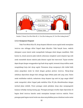 12
2.3.2.1 Komponen Ekspansi
Pada Twin Block Klas III, skrup ekspansi didesain secara sagital untuk memajukan
insisivus atas sehingga oklusi lingual dapat dikoreksi. Pada banyak kasus, maksila
diekspansi secara lateral untuk memperbaiki hubungan distal dengan mandibula. Oleh
karena itu, desain pesawat pada maksila seharusnya mengikuti syarat ekspansi tiga arah
untuk menambah ukuran maksila pada dimensi sagital dan transversal. Tujuan tersebut
dapat dicapai dengan menggunakan tiga buah skrup sagital, termasuk skrup midline untuk
mengimbangi kerja dari skrup sagital. Pemutaran skrup mempunyai efek timbal balik
antara pergerakan molar ke distal dengan gerakan protrusi insisivus. Skrup-skrup
sebaiknya diposisikan dengan baik sehingga dapat dibuka pada arah yang sama. Selain
untuk melebarkan maksila, mekanisme skrup ekspansi tiga arah ini juga sangat efektif
untuk mengoreksi oklusi lingual pada maloklusi Klas III jika dikombinasikan dengan
inclined plane terbalik. Posisi potongan untuk peletakan skrup akan mempengaruhi
kerjanya terhadap masing-masing gigi. Potongan-potongan tersebut dapat diposisikan di
bagian distal insisivus lateralis untuk memajukan keempat insisivus maksila. Posisi
potongan pada bagian mesial molar atas akan menyebabkan proses distalisasi molar-molar
 