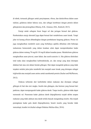 14
di tubuh, termasuk glikogen untuk penyimpanan, ribosa, dan deoksiribosa dalam asam
nukleat, galaktosa dalam laktosa susu, dan sebagai kombinasi dengan protein dalam
glikoprotein dan proteoglikan (Murray, R.K., Grannes, D.K., Rodwell, 2013).
Energi untuk sebagian besar fungsi sel dan jaringan berasal dari glukosa.
Pembentukan energi alternatif juga dapat berasal dari metabolisme asam lemak. Tetapi
jalur ini kurang efisien dibandingkan dengan pembakaran langsung glukosa. Proses ini
juga menghasilkan metabolit asam yang berbahaya apabila dibiarkan oleh beberapa
mekanisme homeostatik yang dalam keadaan sehat dapat mempertahankan kadar
glukosa dalam rentang 70 mg/dl-110 mg/dl dalam keaadan puasa. Metabolisme glukosa
menghasilkan asam piruvat, asam laktat, dan asetil-coenzim A. Jika glukosa dioksidasi
total maka akan menghasilkan karbondioksida, air, dan energi yang akan disimpan
didalam hati atau otot dalam bentuk glikogen. Hati dapat mengubah glukosa yang tidak
terpakai melalui jalur-jalur metabolik lain menjadi asam lemak yang disimpan sebagai
trigliserida atau menjadi asam amino untuk membentuk protein (Sacher and McPherson,
2012).
Glukosa terbentuk dari karbohidrat dalam makanan dan disimpan sebagai
glikogen di hati dan otot rangka. Insulin dan glukagon, dua hormon yang berasal dari
pankreas, dapat mempengaruhi kadar glukosa darah. Tanpa insulin, glukosa tidak dapat
memasuki sel. Penurunan kadar glukosa darah (hipoglikemia) terjadi akibat asupan
makanan yang tidak adekuat atau darah terlalu banyak mengandung insulin. Jika terjadi
peningkatan kadar gula darah (hiperglikemia), berarti insulin yang beredar tidak
mencukupi, kondisi ini disebut sebagai Diabetes Melitus (Kee, 2014).
 