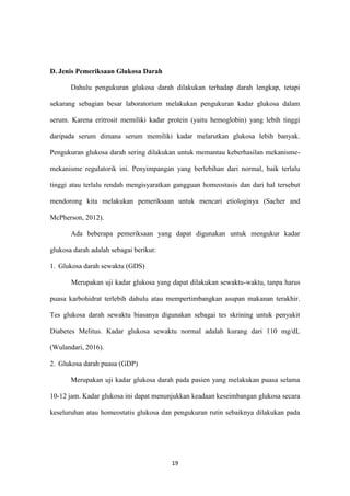 19
D. Jenis Pemeriksaan Glukosa Darah
Dahulu pengukuran glukosa darah dilakukan terhadap darah lengkap, tetapi
sekarang sebagian besar laboratorium melakukan pengukuran kadar glukosa dalam
serum. Karena eritrosit memiliki kadar protein (yaitu hemoglobin) yang lebih tinggi
daripada serum dimana serum memiliki kadar melarutkan glukosa lebih banyak.
Pengukuran glukosa darah sering dilakukan untuk memantau keberhasilan mekanisme-
mekanisme regulatorik ini. Penyimpangan yang berlebihan dari normal, baik terlalu
tinggi atau terlalu rendah mengisyaratkan gangguan homeostasis dan dari hal tersebut
mendorong kita melakukan pemeriksaan untuk mencari etiologinya (Sacher and
McPherson, 2012).
Ada beberapa pemeriksaan yang dapat digunakan untuk mengukur kadar
glukosa darah adalah sebagai berikut:
1. Glukosa darah sewaktu (GDS)
Merupakan uji kadar glukosa yang dapat dilakukan sewaktu-waktu, tanpa harus
puasa karbohidrat terlebih dahulu atau mempertimbangkan asupan makanan terakhir.
Tes glukosa darah sewaktu biasanya digunakan sebagai tes skrining untuk penyakit
Diabetes Melitus. Kadar glukosa sewaktu normal adalah kurang dari 110 mg/dL
(Wulandari, 2016).
2. Glukosa darah puasa (GDP)
Merupakan uji kadar glukosa darah pada pasien yang melakukan puasa selama
10-12 jam. Kadar glukosa ini dapat menunjukkan keadaan keseimbangan glukosa secara
keseluruhan atau homeostatis glukosa dan pengukuran rutin sebaiknya dilakukan pada
 