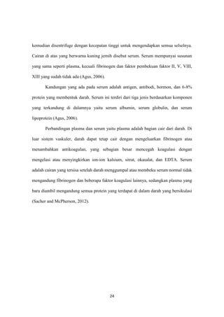 24
kemudian disentrifuge dengan kecepatan tinggi untuk mengendapkan semua selselnya.
Cairan di atas yang berwarna kuning jernih disebut serum. Serum mempunyai susunan
yang sama seperti plasma, kecuali fibrinogen dan faktor pembekuan faktor II, V, VIII,
XIII yang sudah tidak ada (Agus, 2006).
Kandungan yang ada pada serum adalah antigen, antibodi, hormon, dan 6-8%
protein yang membentuk darah. Serum ini terdiri dari tiga jenis berdasarkan komponen
yang terkandung di dalamnya yaitu serum albumin, serum globulin, dan serum
lipoprotein (Agus, 2006).
Perbandingan plasma dan serum yaitu plasma adalah bagian cair dari darah. Di
luar sistem vaskuler, darah dapat tetap cair dengan mengeluarkan fibrinogen atau
menambahkan antikoagulan, yang sebagian besar mencegah koagulasi dengan
mengelasi atau menyingkirkan ion-ion kalsium, sitrat, okasalat, dan EDTA. Serum
adalah cairan yang tersisa setelah darah menggumpal atau membeku serum normal tidak
mengandung fibrinogen dan beberapa faktor koagulasi lainnya, sedangkan plasma yang
baru diambil mengandung semua protein yang terdapat di dalam darah yang bersikulasi
(Sacher and McPherson, 2012).
 