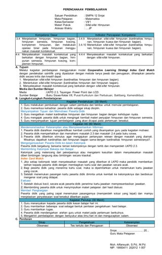 PERENCANAAN PEMBELAJARAN
Satuan Pendidikan : SMPN 12 Sinjai
Mata Pelajaran : Matematika
Kelas/Semester : VII/1
Materi Pokok : Sifat-sifat Himpunan
Alokasi Waktu : ... JP
Kompetensi Dasar Indikator Pencapaian Kompetensi
3.4 Menjelaskan himpunan, himpunan bagian,
himpunan semesta, himpunan kosong,
komplemen himpunan, dan melakukan
operasi biner pada himpunan menggu-
nakan masalah kontekstual.
3.4.9 Menjelaskan sifat-sifat himpunan (kardinalitas himpu-
nan, himpunan kuasa dan himpunan bagian).
3.4.10 Menentukan sifat-sifat himpunan (kardinalitas himpu-
nan, himpunan kuasa dan himpunan bagian).
4.4 Menyelesaikan masalah kontekstual yang
berkaitan dengan himpunan bagian, him-
punan semesta, himpunan kosong, kom-
plemen himpunan.
4.4.4 Menyelesaikan masalah kontekstual yang berkaitan
dengan sifat-sifat himpunan.
A. Tujuan
Melalui kegiatan pembelajaran menggunakan model Cooperative Learning Strategi Index Card Match
dengan pendekatan saintifik yang dipadukan dengan metode tanya jawab dan penugasan, diharapkan peserta
didik secara kritis dan kreatif dapat:
1. Menjelaskan sifat-sifat himpunan (kardinalitas himpunan dan himpunan bagian).
2. Menentukan sifat-sifat himpunan (kardinalitas himpunan dan himpunan bagian).
3. Menyelesaikan masalah kontekstual yang berkaitan dengan sifat-sifat himpunan.
Media dan Sumber Belajar
Media : LKPD 2.3, Tayangan Power Point dan LCD.
Sumber Belajar : Buku Siswa Kelas VII, Pusat Kurikulum dan Perbukuan, Balitbang, Kemendikbud.
B. Langkah-Langkah Pembelajaran
Kegiatan Pendahuluan (30 Menit)
1. Guru melakukan pembukaan dengan salam pembuka dan berdoa untuk memulai pembelajaran.
2. Guru memeriksa kehadiran peserta didik sebagai sikap disiplin.
Menyampaikan Tujuan dan Memotivasi Peserta Didik
3. Guru mengaitkan materi kardinalitas himpunan dan himpunan bagian dengan kehidupan nyata.
4. Guru mengajak peserta didik untuk mengingat kembali materi penyajian himpunan dan himpunan semesta.
5. Guru menyampaikan tujuan pembelajaran yang akan dicapai pada pertemuan tersebut.
Kegiatan Inti (60 Menit)
Mendemonstrasikan Keterampilan atau Mempresentasikan Informasi
1. Peserta didik diarahkan mengidentifikasi kembali contoh yang disampaikan guru pada kegiatan motivasi.
2. Peserta didik memperhatikan dan memahami masalah 2.3 dan masalah 2.4 pada buku siswa.
3. Peserta didik diberikan stimulus agar mengajukan pertanyaan relevan dengan masalah yang diamati.
Misalnya: dapatkah kardinalitas dari himpunan bagian sama dengan kardinalitas himpunan semestanya?.
Mengorganisasikan Peserta Didik ke dalam Kelompok
Peserta didik bergabung bersama teman kelompoknya dengan tertib dan memperoleh LKPD 2.3.
Membimbing Kelompok Bekerja dan Belajar
Kelompok yang melenceng dari pekerjaannya atau mengalami kesulitan dalam menyelesaikan masalah
diberi bimbingan langsung atau bimbingan secara klasikal.
Index Card Match
1. Jika setiap kelompok telah menyelesaikan masalah yang diberikan di LKPD maka pendidik memberikan
latihan kepada peserta didik dengan membagikan kartu soal dan jawaban secara acak.
2. Bagi peserta didik yang menerima kartu soal, maka ia diperintahkan untuk menemukan kartu jawaban
yang cocok.
3. Setelah menemukan pasangan kartu peserta didik diminta untuk kembali ke kelompoknya dan berdiskusi
mengenai soal yang didapat.
Evaluasi
1. Setelah diskusi kecil, secara acak peserta didik penerima kartu jawaban mempresentasikan jawaban.
2. Membimbing peserta didik untuk menyimpulkan materi pelajaran dari hasil diskusi.
Memberi Penghargaan
Peserta didik yang paling cepat menemukan pasangannya (memperoleh solusi yang tepat) dan mampu
menjelaskan penyelesaian soal tersebut diberikan pujian.
Kegiatan Penutup (30 Menit)
1. Guru menanyakan kepada peserta didik kesan belajar hari ini.
2. Guru memberikan beberapa soal sebagai bentuk penilaian pengetahuan hasil belajar.
3. Guru memberikan tugas.
4. Peserta didik mendengarkan arahan guru untuk materi pada pertemuan berikutnya.
5. Mengakhiri pembelajaran dengan bersyukur atas ilmu hari ini dan mengucapkan salam.
C. Penilaian
Sikap Pengetahuan Keterampilan
Observasi Tes tertulis dan Penugasan Observasi
Sinjai, ................................ 20...
Guru Mata Pelajaran
Muh. Alfiansyah, S.Pd., M.Pd.
NIP: 19950411 202012 1 007
 