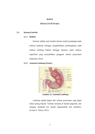 7
BAB II
TINJAUAN PUSTAKA
2.1. Konsep Gastritis
2.1.1 Definisi
Gastritis adalah suatu kondisi dimana terjadi peradangan pada
mukosa lambung sehingga mengakibatkan pembengkakan pada
mukosa lambung bahkan mhingga lepasnya epitel mukosa
superfisial yang menyebabkan gangguan saluran pencernaan
(Sukarmin, 2012).
2.1.2 Anatomi Lambung (Gaster)
Gambar 2.1 Anatomi Lambung
Lambung adalah bagian dari saluran pencernaan yang dapat
mekar paling banyak. Terletak terutama di daerah epigastrik, dan
sebagian disebelah kiri daerah hipokondriak dan umbilikus.
(Evelyn C. Pearce, 2011)
 