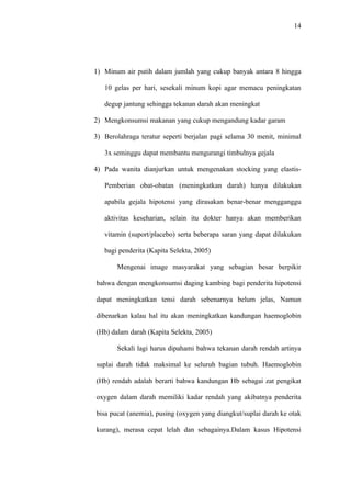 39




                           Pengetahuan Ibu Hamil Tentang
                                    Hipotensi                      Jumlah
    No     Informasi
                            Baik       Cukup      Kurang
                          F     %     F     %     F    %          F      %
     1   Ada              12    40    10 33,3     8   26,7        30    100
     2   Tidak Ada        2       3    14    21,2   50    75,8    66    100

        Jumlah           14            24           58            96
   Sumber : Data Primer Diolah 2011

          Berdasarkan tabel 5.7. di atas dapat dilihat bahwa dari 30 responden

   (100) yang ada mendapatkan informasi tentang hipotensi mayoritas

   berpengetahuan baik tentang hipotensi sebanyak 12 responden (40%) dan dari

   66 responden (100%) yang tidak mendapatkan informasi tentan hipotensi

   mayoritas berpengetahuan kurang sebanyak 50 responden (275,8%)

          Dari hasil persentase di atas dapat dismpulkan ada kecenderungan

   hubungan antara informasi dengan pengetahuan Ibu tentang hipotensi




5.4. Pembahasan

   5.4.1 Pengetahuan Ibu Hamil Tentang Hipotensi

                  Dari hasil penelitian ditemukan bahwa dari 96 responden

         (100%) mayoritas mempunyai pengetahuan kurang tentang Hipotensi
 