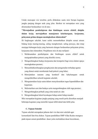 9




Untuk mencapai visi tersebut, perlu dilakukan suatu misi berupa kegiatan
jangka panjang dengan arah yang jelas. Berikut ini merupakan misi yang
dirumuskan berdasarkan visi di atas :
"Mewujudkan pembelajaran dan bimbingan secara efektif, disiplin
dalam kerja, mewujudkan manajemen kekeluargaan, kerjasama,
pelayanan prima dengan meningkatkan silaturahmi"
Di lingkungan sekolah, kami selalu menumbuhkan disiplin sesuai aturan
bidang kerja masing-masing, saling menghormati, saling percaya, dan tetap
menjaga hubungan kerja yang harmonis dengan berdasarkan pelayanan prima,
kerjasama dan silaturahmi. Penjabaran misi di atas meliputi:
1. Melaksanakan pembelajaran dan bimbingan secara efektif untuk
   mengoptimalkan potensi yang dimiliki siswa;
2. Mengembangkan budaya kerjasama dan kompetisi bagi siswa dalam upaya
   meningkatkan prestasi;
3. Menumbuhkembangkan penghayatan dan pengamalan terhadap agama
   yang dianut untuk membentuk budi pekerti yang luhur;
4. Menciptakan     suasana    yang      kondusif   dan   kekeluargaan   untuk
   mengefektifkan seluruh kegiatan sekolah;
5. Mengutamakan kerja sama dalam menyelesaiakan tugas kependidikan dan
   keguruan;
6. Melestarikan seni dan budaya serta mengembangkan olah raga prestasi;
7. Mengembangkan pribadi yang cinta tanah air; dan
8. Mengembangkan bekal kecakapan hidup untuk hidup mandiri
Misi merupakan kegiatan jangka panjang yang masih perlu diuraikan menjadi
beberapa kegiatan yang memiliki tujuan lebih detail dan lebih jelas.


     C. Tujuan Sekolah
Tujuan sekolah merupakan jabaran dari visi dan misi sekolah agar
komunikatif dan bisa diukur. Tujuan pendidikan SMP 4 Bae Kudus mengacu
pada tujuan umum pendidikan dasar yaitu meletakkan dasar kecerdasan,
 