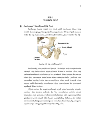 9
BAB II
TEORI HIP JOINT
2.1 Sambungan Tulang Pinggul (Hip Joint)
Sambungan tulang pinggul (hip joint) adalah sambungan tulang yang
terletak diantara pinggul dan pangkal tulang paha atas. Hip joint pada manusia
terdiri dari tiga bagian utama, yaitu: femur, femoral head, dan rounded socket [6].
Gambar 2.1. Hip joint Normal [6].
Di dalam hip joint yang normal (gambar 2.1) terdapat suatu jaringan lembut
dan tipis yang disebut dengan selaput synovial. Selaput ini membuat cairan yang
melumasi dan hampir menghilangkan efek gesekan di dalam hip joint. Permukaan
tulang juga mempunyai suatu lapisan tulang rawan (articular cartilage) yang
merupakan bantalan lembut dan memungkinkan tulang untuk bergerak bebas
dengan mudah. Lapisan ini mengeluarkan cairan yang melumasi dan mengurangi
gesekan di dalam hip joint.
Akibat gesekan dan gerak yang hampir terjadi setiap hari, maka articular
cartilage akan semakin melemah dan bisa menyebabkan arthritis seperti
ditunjukkan pada gambar 2.1. Selain menimbulkan rasa sakit, juga menyebabkan
gerakan hip joint menjadi tidak lancar, kadang-kadang berbunyi, dan bahkan
dapat menimbulkan pergeseran dari posisi normalnya. Selanjutnya, hip joint perlu
diganti dengan tulang pinggul buatan (artificial hip joint).
Pelvis
Rounded socket
Femoral Head
Femur
Smooth
Cartilage
 