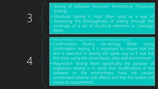 3
• Testing of Software Structure/ Architecture (Struktural
Testing)
• Structural testing is most often used as a way of
measuring the thoroughness of testing through the
coverage of a set of structural elements or coverage
items.
4
• Testing Related to Changes (Confirmation and Regression Testing)
• Confirmation Testing (re-testing) When doing
confirmation testing, it is important to ensure that the
test is executed in exactly the same way as it was the
first time, using the same inputs, data and environment
• Regression Testing More specifically, the purpose of
regression testing is to verify that modifications in the
software or the environment have not caused
unintended adverse side effects and that the system still
meets its requirements.
 