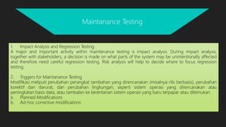 1. Impact Analysis and Regression Testing
A major and important activity within maintenance testing is impact analysis. During impact analysis,
together with stakeholders, a decision is made on what parts of the system may be unintentionally affected
and therefore need careful regression testing. Risk analysis will help to decide where to focus regression
testing.
2. Triggers for Maintanance Testing
Modifikasi meliputi perubahan perangkat tambahan yang direncanakan (misalnya rilis berbasis), perubahan
korektif dan darurat, dan perubahan lingkungan, seperti sistem operasi yang direncanakan atau
peningkatan basis data, atau tambalan ke kerentanan sistem operasi yang baru terpapar atau ditemukan.
a. Planned Modifications
b. Ad-hoc corrective modifications
Maintanance Testing
 
