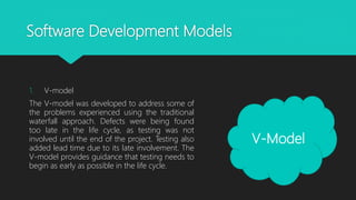 Software Development Models
1. V-model
The V-model was developed to address some of
the problems experienced using the traditional
waterfall approach. Defects were being found
too late in the life cycle, as testing was not
involved until the end of the project. Testing also
added lead time due to its late involvement. The
V-model provides guidance that testing needs to
begin as early as possible in the life cycle.
V-Model
 