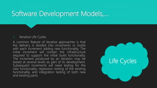 Software Development Models,…
2. Iterative Life Cycles
A common feature of iterative approaches is that
the delivery is divided into increments or builds
with each increment adding new functionality. The
initial increment will contain the infrastructure
required to support the initial build functionality.
The increment produced by an iteration may be
tested at several levels as part of its development.
Subsequent increments will need testing for the
new functionality, regression testing of the existing
functionality, and integration testing of both new
and existing parts.
Life Cycles
 
