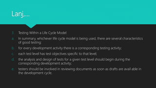 Lanj,…
3. Testing Within a Life Cycle Model
a. In summary, whichever life cycle model is being used, there are several characteristics
of good testing:
b. for every development activity there is a corresponding testing activity;
c. each test level has test objectives specific to that level;
d. the analysis and design of tests for a given test level should begin during the
corresponding development activity;
e. testers should be involved in reviewing documents as soon as drafts are avail able in
the development cycle.
 