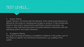 TEST LEVELS,…
3. System Testing
System testing is concerned with the behavior of the whole system/product as
defined by the scope of a development project or product. It may include tests
based on risks and/or requirements specification, business processes, use
cases, or other high level descriptions of system behavior, interactions with the
operating system, and system resources.
4. Acceptance Testing
The goal of acceptance testing is to establish confidence in the system, part of
the system or specific non-functional characteristics, e.g. usability, of the
system.
 