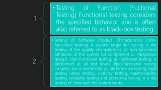 1
• Testing of Function (Fuctional
Testing) Functional testing considers
the specified behavior and is often
also referred to as black-box testing.
2
• Testing of Software Product Characteristics (non-
functional testing) A second target for testing is the
testing of the quality characteristics, or non-functional
attributes of the system (or component or integration
group). Non-functional testing, as functional testing, is
performed at all test levels. Non-functional testing
includes, but is not limited to, performance testing, load
testing, stress testing, usability testing, maintainability
testing, reliability testing and portability testing. It is the
testing of 'how well' the system works.
 